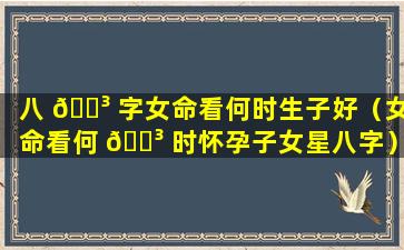 八 🐳 字女命看何时生子好（女命看何 🌳 时怀孕子女星八字）